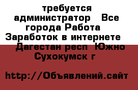 требуется администратор - Все города Работа » Заработок в интернете   . Дагестан респ.,Южно-Сухокумск г.